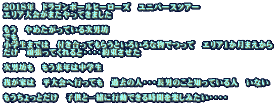 2018年 ドラゴンボールヒーローズ ユニバースツアー エリア大会がまたやってきました もう やめたがっている次男坊 でも 小学生までは 付き合ってもらうといろいろな物でつって エリア1か月まえから だけ 頑張ってくれると・・・・約束させた 次男坊も もう来年は中学生 我が家は 平大会へ行っても 過去の人・・・長男のこと知っている人 いない もうちょっとだけ 子供と一緒に行動できる時間を楽しみたい・・・・